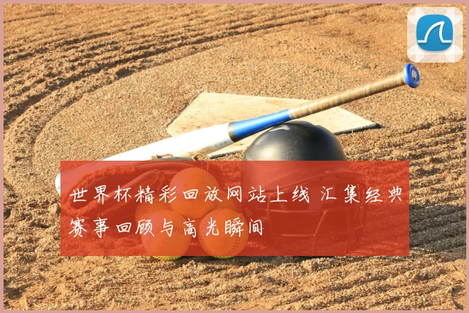 世界杯精彩回放网站上线 汇集经典赛事回顾与高光瞬间