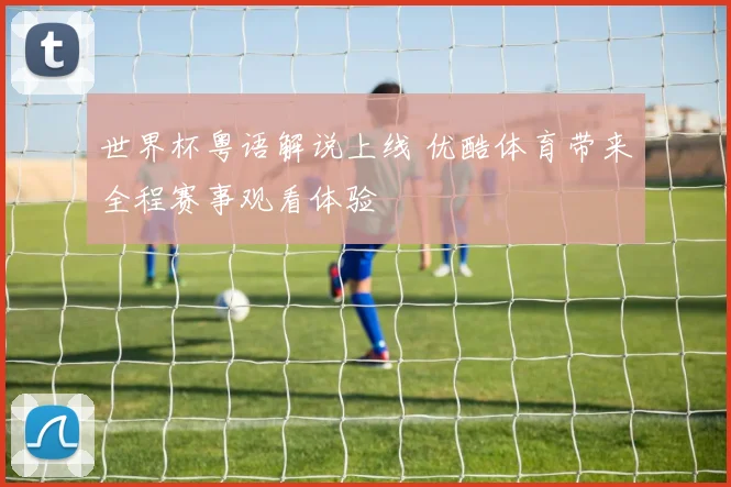 世界杯粤语解说上线 优酷体育带来全程赛事观看体验