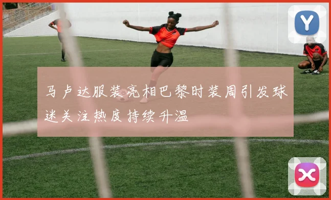 马卢达服装亮相巴黎时装周引发球迷关注热度持续升温