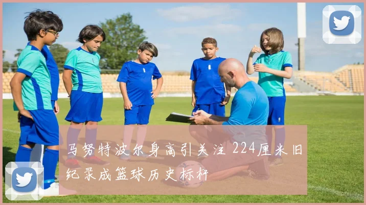 马努特波尔身高引关注 224厘米旧纪录成篮球历史标杆