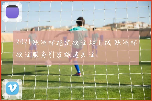 2021欧洲杯指定投注站上线 欧洲杯投注服务引发球迷关注
