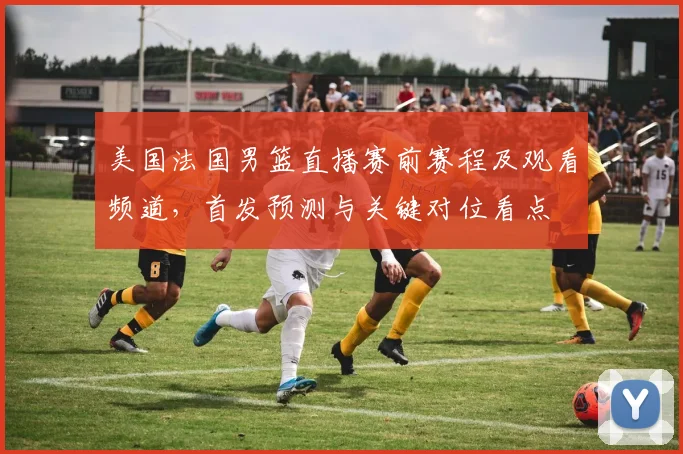 美国法国男篮直播赛前赛程及观看频道，首发预测与关键对位看点