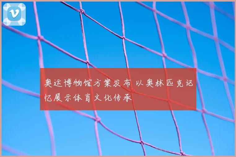 奥运博物馆方案发布 以奥林匹克记忆展示体育文化传承