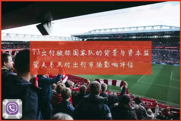 T3出行被称国家队的背景与资本监管关系及对出行市场影响评估