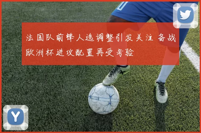 法国队前锋人选调整引发关注 备战欧洲杯进攻配置再受考验