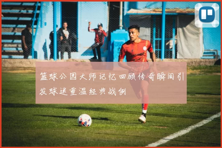 篮球公园大师记忆回顾传奇瞬间引发球迷重温经典战例