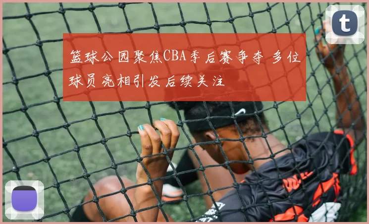 篮球公园聚焦CBA季后赛争夺 多位球员亮相引发后续关注