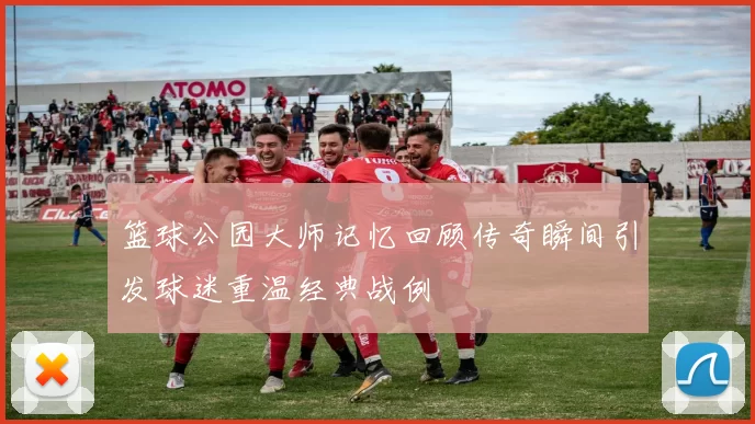 篮球公园大师记忆回顾传奇瞬间引发球迷重温经典战例