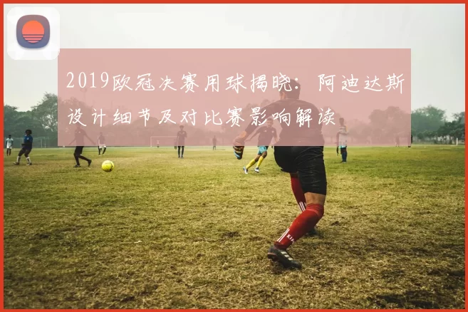 2019欧冠决赛用球揭晓:阿迪达斯设计细节及对比赛影响解读