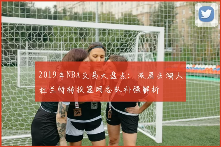 2019年NBA交易大盘点：浓眉去湖人杜兰特转投篮网各队补强解析