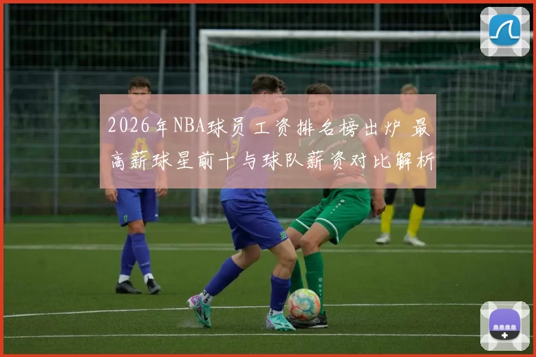 2026年NBA球员工资排名榜出炉 最高薪球星前十与球队薪资对比解析
