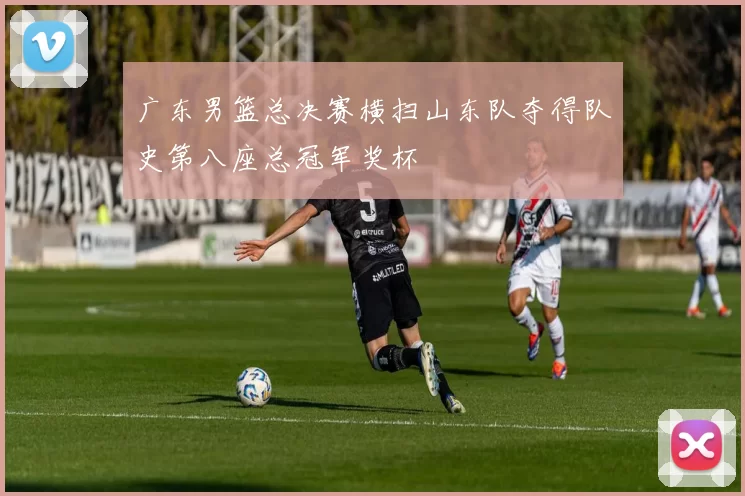 广东男篮总决赛横扫山东队夺得队史第八座总冠军奖杯
