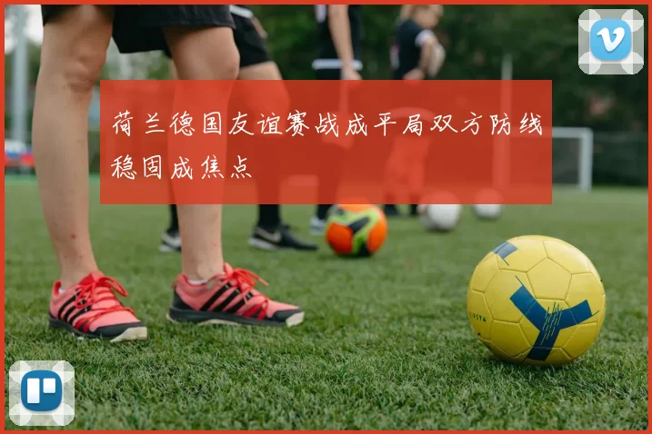 荷兰德国友谊赛战成平局双方防线稳固成焦点