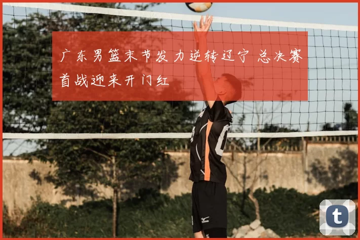 广东男篮末节发力逆转辽宁 总决赛首战迎来开门红