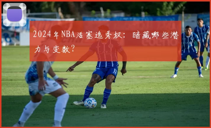2024年NBA活塞选秀权：暗藏哪些潜力与变数？