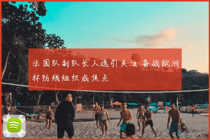 法国队副队长人选引关注 备战欧洲杯防线组织成焦点