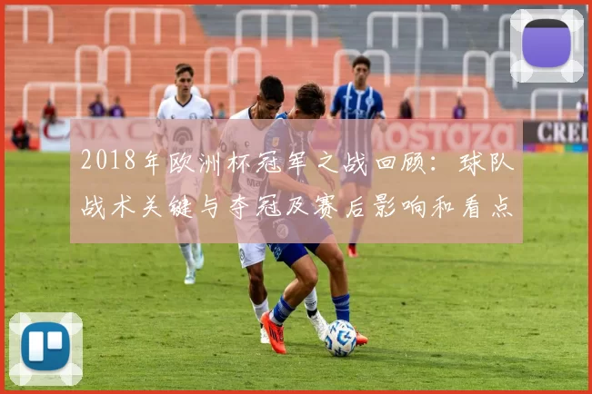 2018年欧洲杯冠军之战回顾：球队战术关键与夺冠及赛后影响和看点