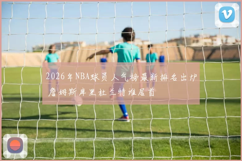 2026年NBA球员人气榜最新排名出炉 詹姆斯库里杜兰特谁居首