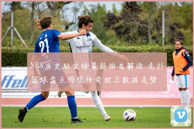 NBA历史助攻榜最新排名解读 虎扑篮球盘点现役传奇控卫数据走势