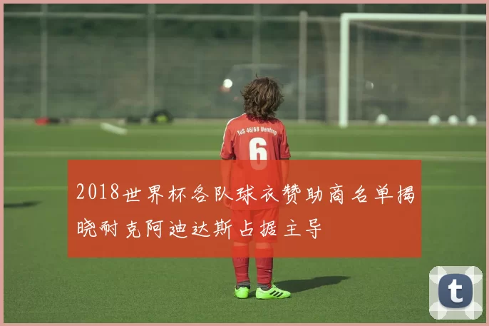 2018世界杯各队球衣赞助商名单揭晓耐克阿迪达斯占据主导