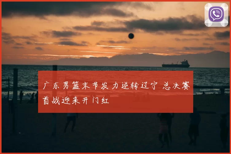 广东男篮末节发力逆转辽宁 总决赛首战迎来开门红