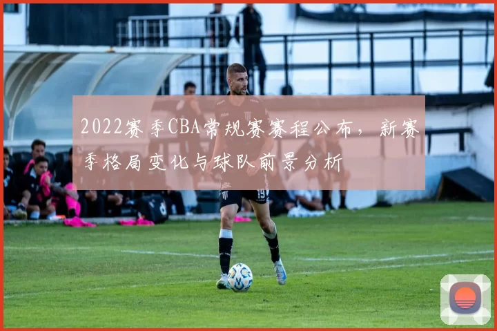 2022赛季CBA常规赛赛程公布，新赛季格局变化与球队前景分析