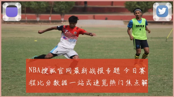 NBA搜狐官网最新战报专题 今日赛程比分数据一站式速览热门焦点解析