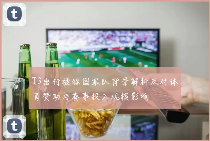 T3出行被称国家队背景解析及对体育赞助与赛事投入规模影响