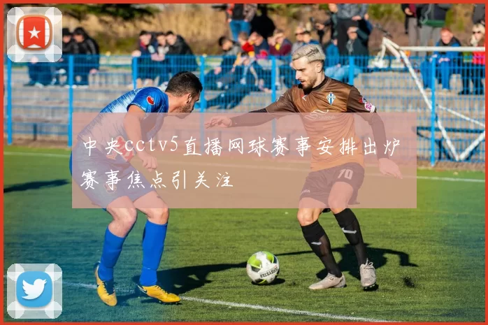 中央cctv5直播网球赛事安排出炉 赛事焦点引关注