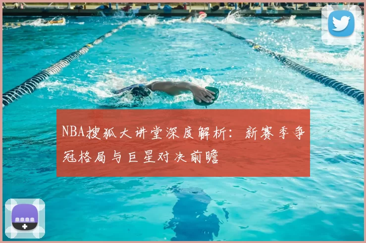 NBA搜狐大讲堂深度解析：新赛季争冠格局与巨星对决前瞻