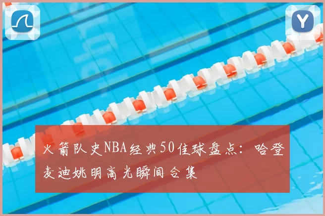 火箭队史NBA经典50佳球盘点：哈登麦迪姚明高光瞬间合集