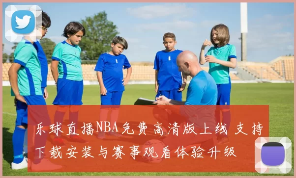 乐球直播NBA免费高清版上线 支持下载安装与赛事观看体验升级
