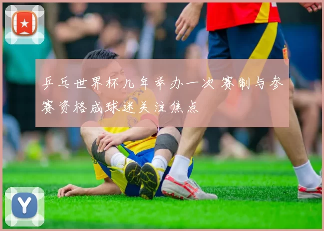 乒乓世界杯几年举办一次 赛制与参赛资格成球迷关注焦点