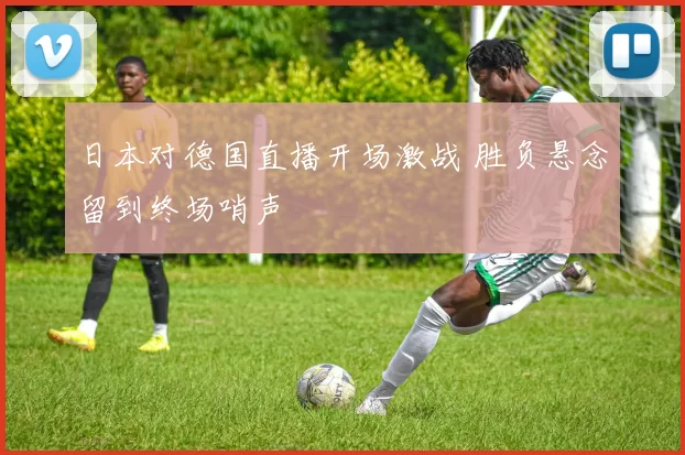 日本对德国直播开场激战 胜负悬念留到终场哨声