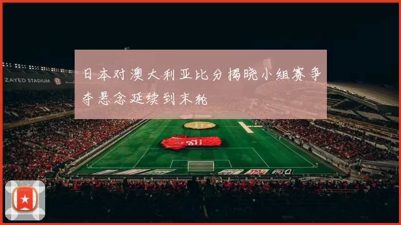 日本对澳大利亚比分揭晓小组赛争夺悬念延续到末轮