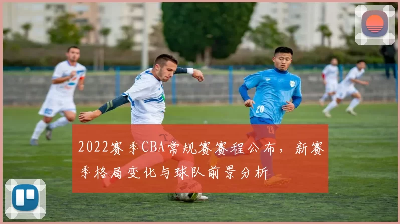 2022赛季CBA常规赛赛程公布，新赛季格局变化与球队前景分析
