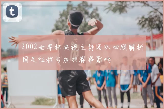 2002世界杯央视主持团队回顾解析国足征程与经典赛事影响