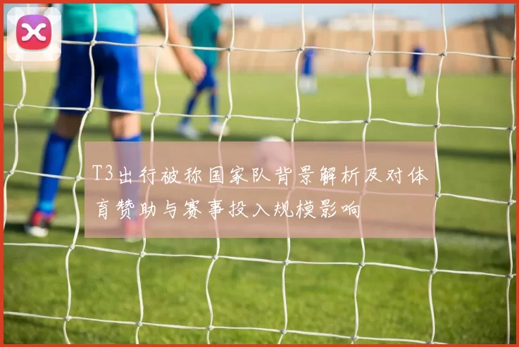 T3出行被称国家队背景解析及对体育赞助与赛事投入规模影响