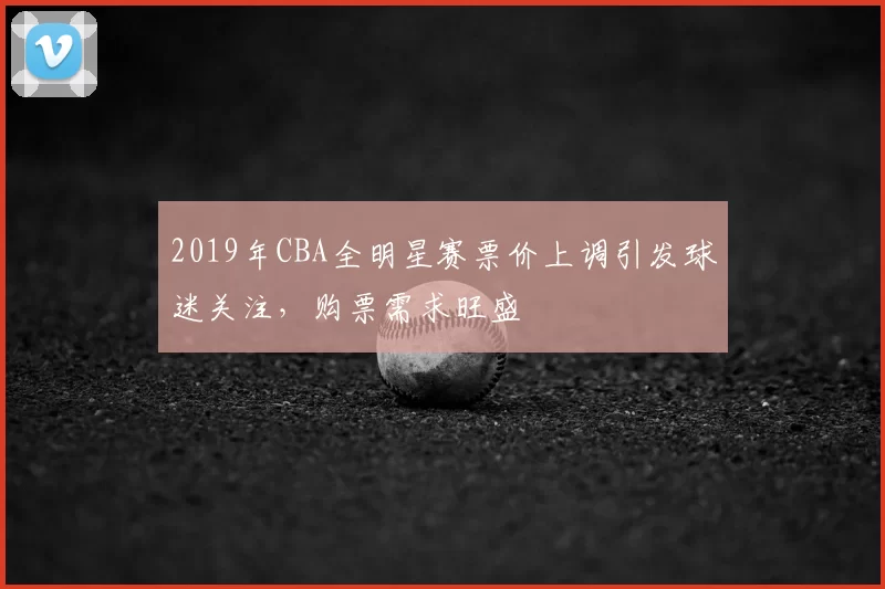 2019年CBA全明星赛票价上调引发球迷关注，购票需求旺盛