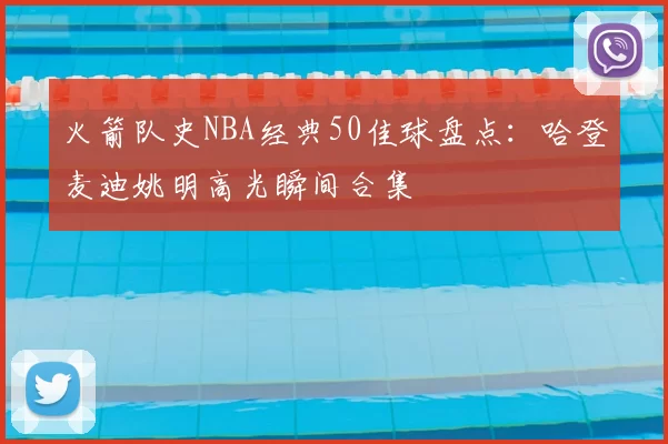 火箭队史NBA经典50佳球盘点：哈登麦迪姚明高光瞬间合集