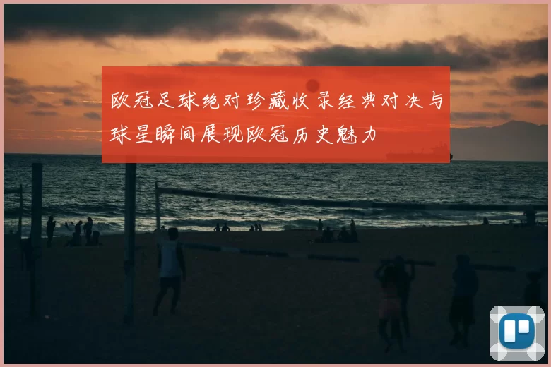 欧冠足球绝对珍藏收录经典对决与球星瞬间展现欧冠历史魅力