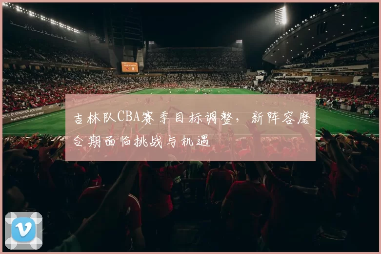 吉林队CBA赛季目标调整，新阵容磨合期面临挑战与机遇