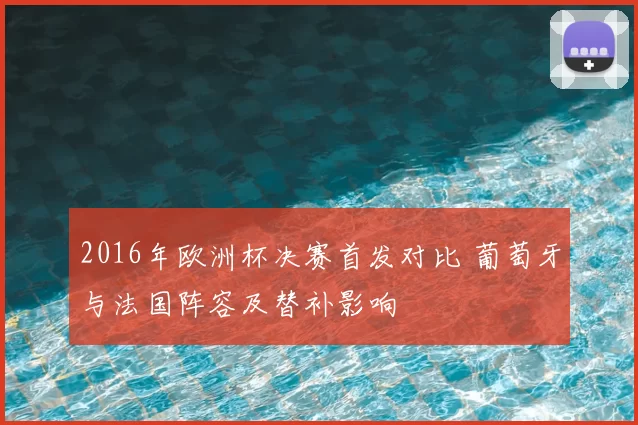 2016年欧洲杯决赛首发对比 葡萄牙与法国阵容及替补影响
