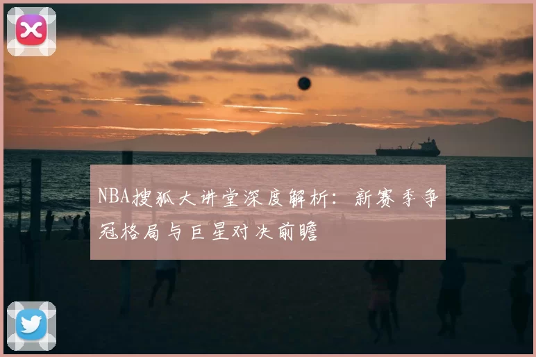 NBA搜狐大讲堂深度解析：新赛季争冠格局与巨星对决前瞻